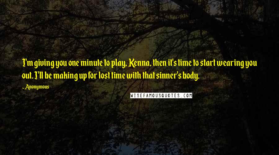 Anonymous Quotes: I'm giving you one minute to play, Kenna, then it's time to start wearing you out. I'll be making up for lost time with that sinner's body.