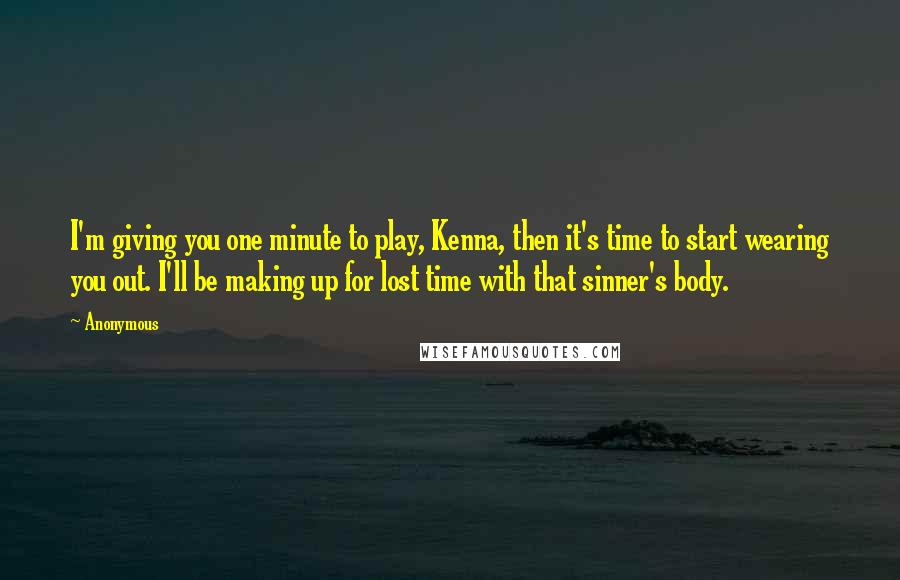 Anonymous Quotes: I'm giving you one minute to play, Kenna, then it's time to start wearing you out. I'll be making up for lost time with that sinner's body.