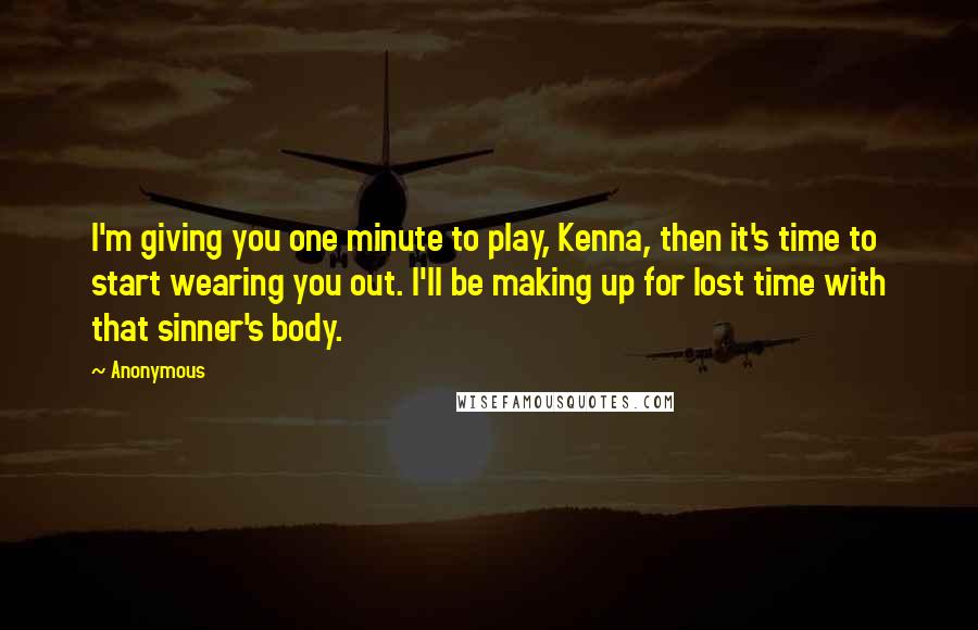 Anonymous Quotes: I'm giving you one minute to play, Kenna, then it's time to start wearing you out. I'll be making up for lost time with that sinner's body.