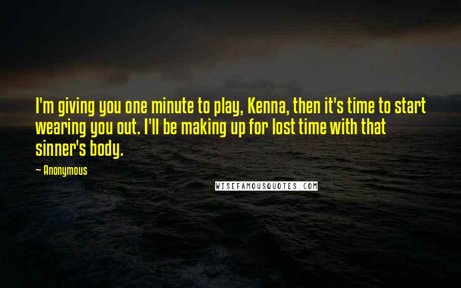 Anonymous Quotes: I'm giving you one minute to play, Kenna, then it's time to start wearing you out. I'll be making up for lost time with that sinner's body.