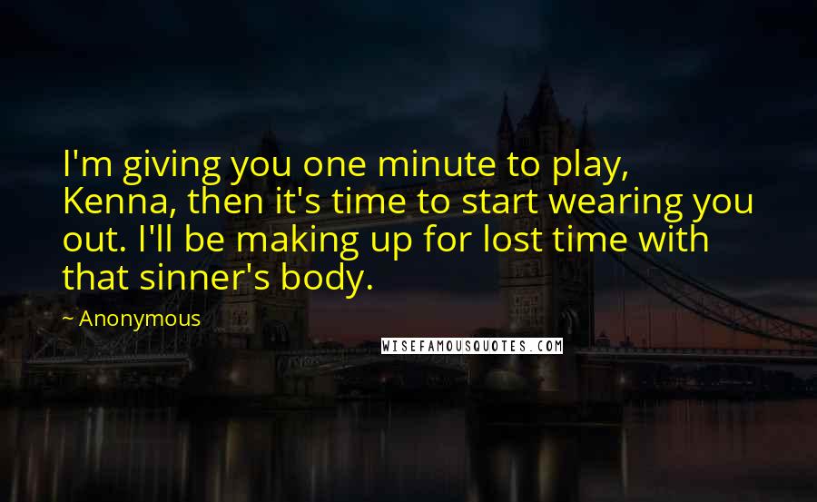 Anonymous Quotes: I'm giving you one minute to play, Kenna, then it's time to start wearing you out. I'll be making up for lost time with that sinner's body.