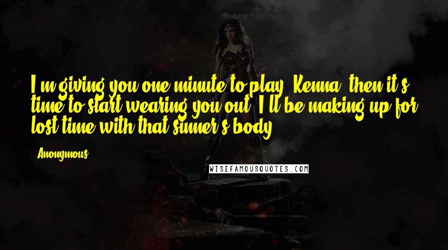 Anonymous Quotes: I'm giving you one minute to play, Kenna, then it's time to start wearing you out. I'll be making up for lost time with that sinner's body.