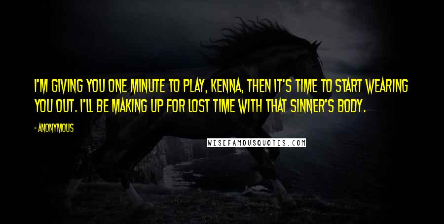 Anonymous Quotes: I'm giving you one minute to play, Kenna, then it's time to start wearing you out. I'll be making up for lost time with that sinner's body.