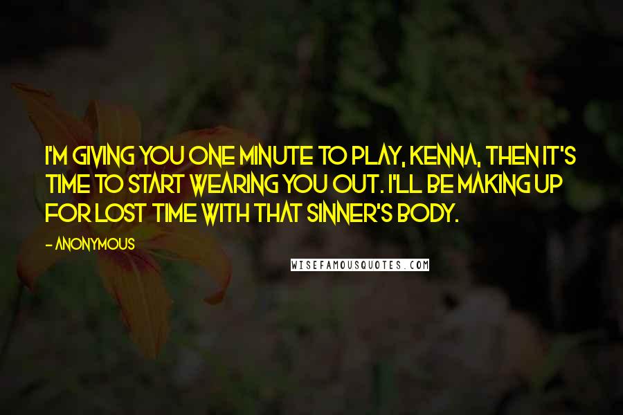 Anonymous Quotes: I'm giving you one minute to play, Kenna, then it's time to start wearing you out. I'll be making up for lost time with that sinner's body.