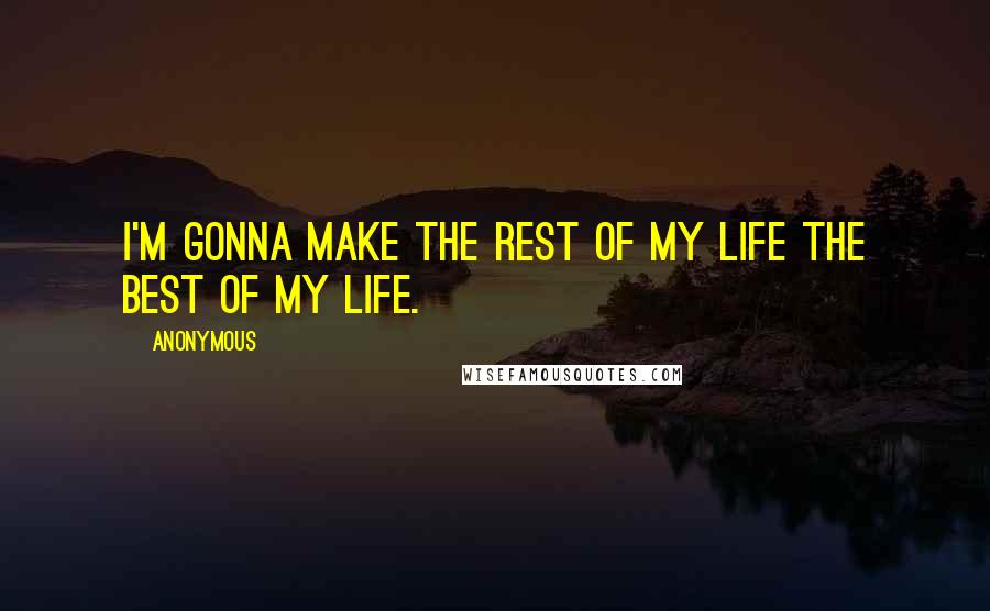 Anonymous Quotes: I'm gonna make the rest of my life the best of my life.