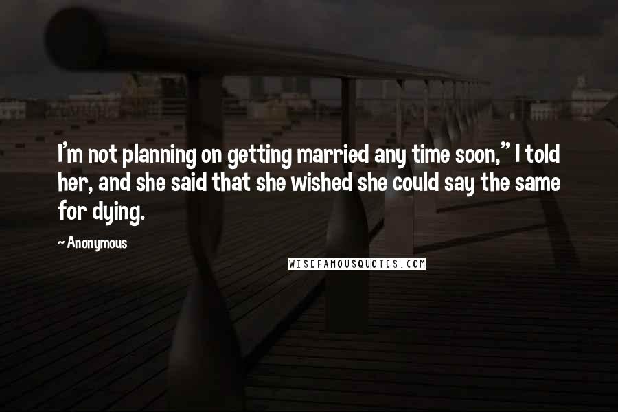 Anonymous Quotes: I'm not planning on getting married any time soon," I told her, and she said that she wished she could say the same for dying.