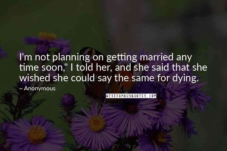 Anonymous Quotes: I'm not planning on getting married any time soon," I told her, and she said that she wished she could say the same for dying.