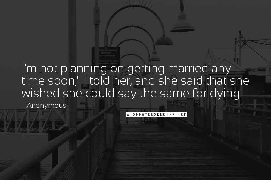 Anonymous Quotes: I'm not planning on getting married any time soon," I told her, and she said that she wished she could say the same for dying.
