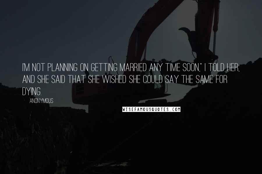 Anonymous Quotes: I'm not planning on getting married any time soon," I told her, and she said that she wished she could say the same for dying.