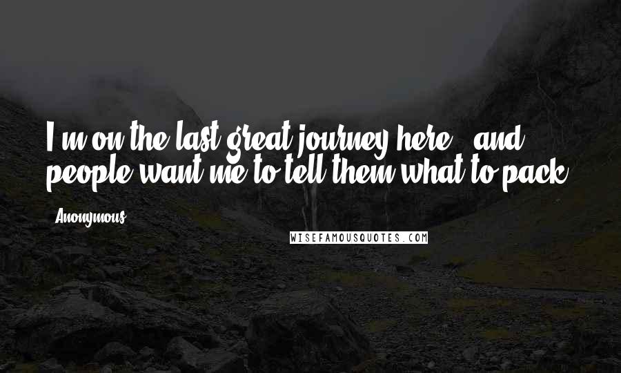 Anonymous Quotes: I'm on the last great journey here - and people want me to tell them what to pack.