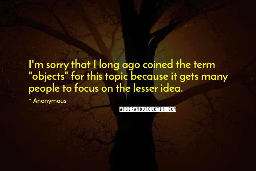 Anonymous Quotes: I'm sorry that I long ago coined the term "objects" for this topic because it gets many people to focus on the lesser idea.