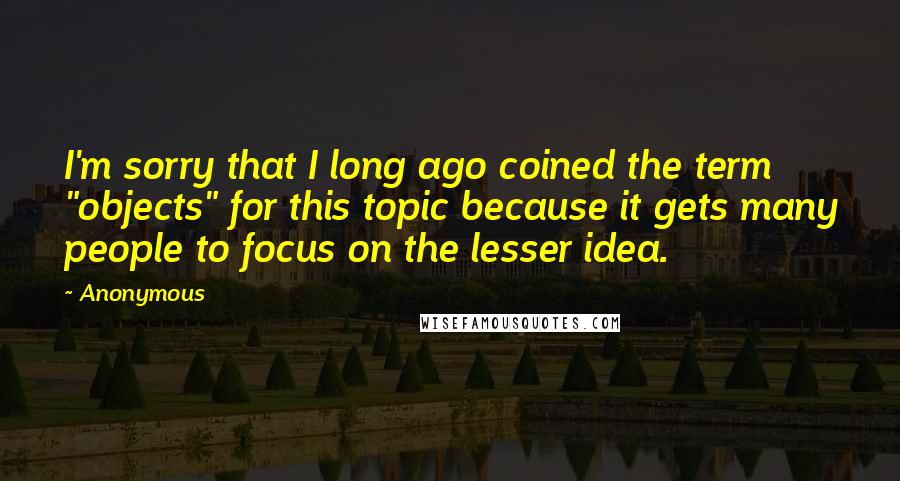 Anonymous Quotes: I'm sorry that I long ago coined the term "objects" for this topic because it gets many people to focus on the lesser idea.