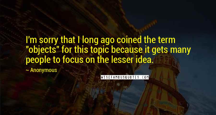 Anonymous Quotes: I'm sorry that I long ago coined the term "objects" for this topic because it gets many people to focus on the lesser idea.