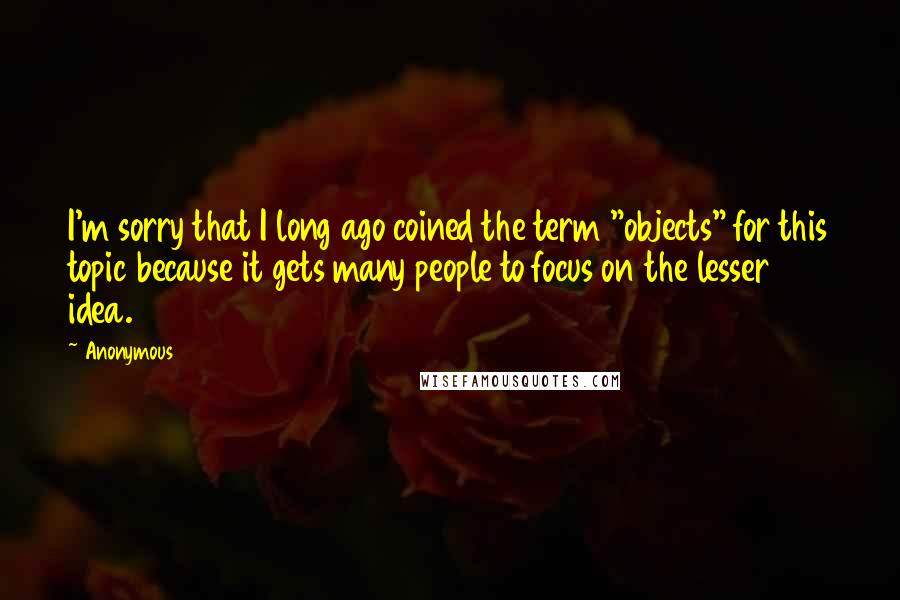 Anonymous Quotes: I'm sorry that I long ago coined the term "objects" for this topic because it gets many people to focus on the lesser idea.
