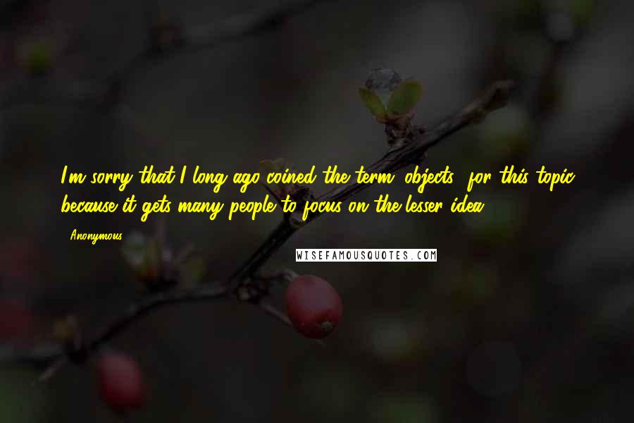 Anonymous Quotes: I'm sorry that I long ago coined the term "objects" for this topic because it gets many people to focus on the lesser idea.