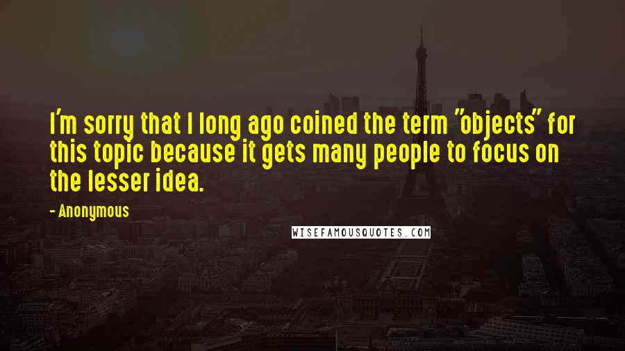 Anonymous Quotes: I'm sorry that I long ago coined the term "objects" for this topic because it gets many people to focus on the lesser idea.