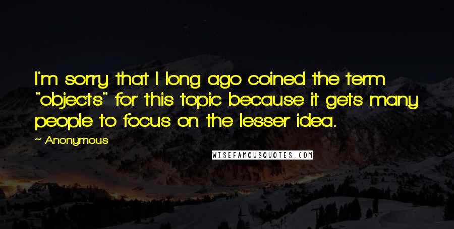Anonymous Quotes: I'm sorry that I long ago coined the term "objects" for this topic because it gets many people to focus on the lesser idea.