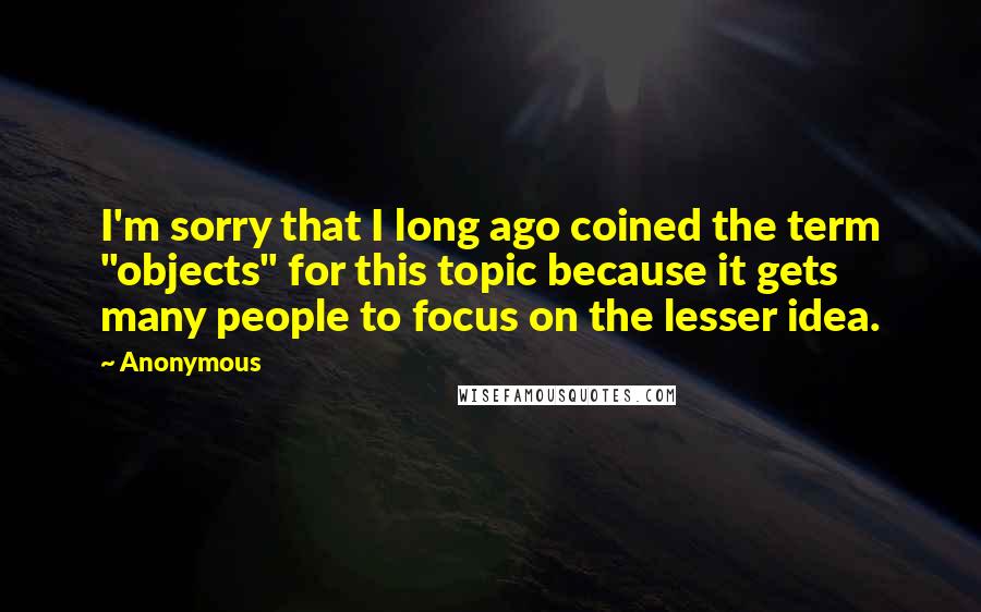Anonymous Quotes: I'm sorry that I long ago coined the term "objects" for this topic because it gets many people to focus on the lesser idea.
