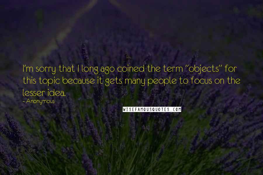 Anonymous Quotes: I'm sorry that I long ago coined the term "objects" for this topic because it gets many people to focus on the lesser idea.