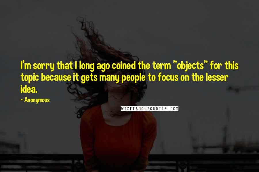 Anonymous Quotes: I'm sorry that I long ago coined the term "objects" for this topic because it gets many people to focus on the lesser idea.