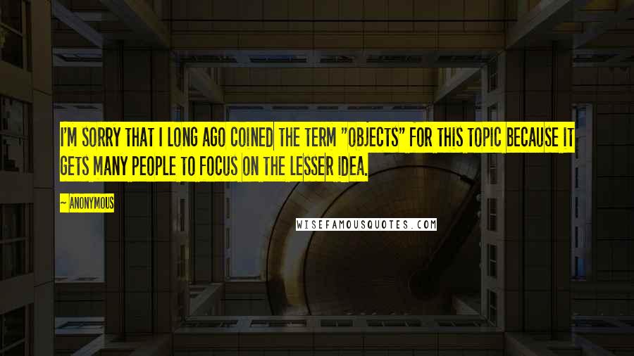 Anonymous Quotes: I'm sorry that I long ago coined the term "objects" for this topic because it gets many people to focus on the lesser idea.