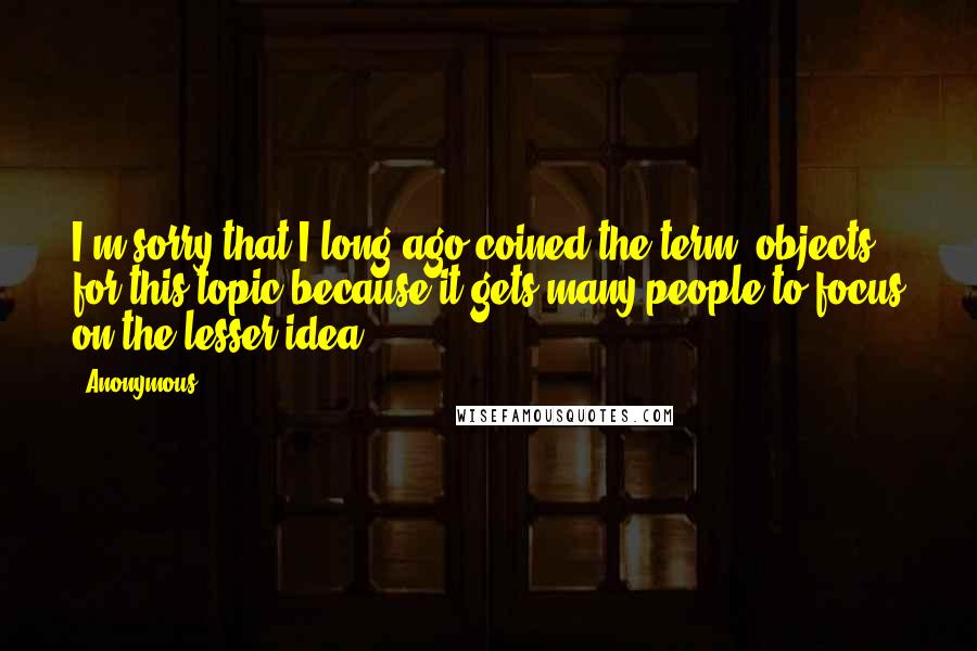Anonymous Quotes: I'm sorry that I long ago coined the term "objects" for this topic because it gets many people to focus on the lesser idea.