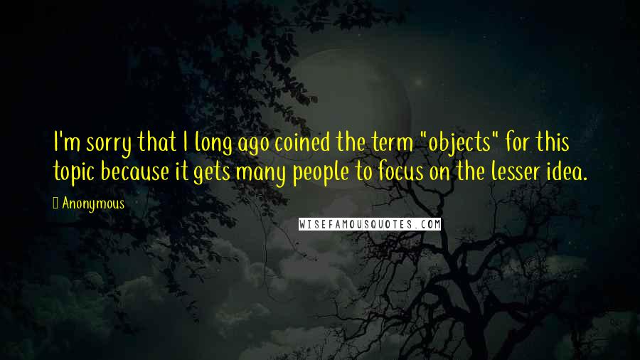 Anonymous Quotes: I'm sorry that I long ago coined the term "objects" for this topic because it gets many people to focus on the lesser idea.