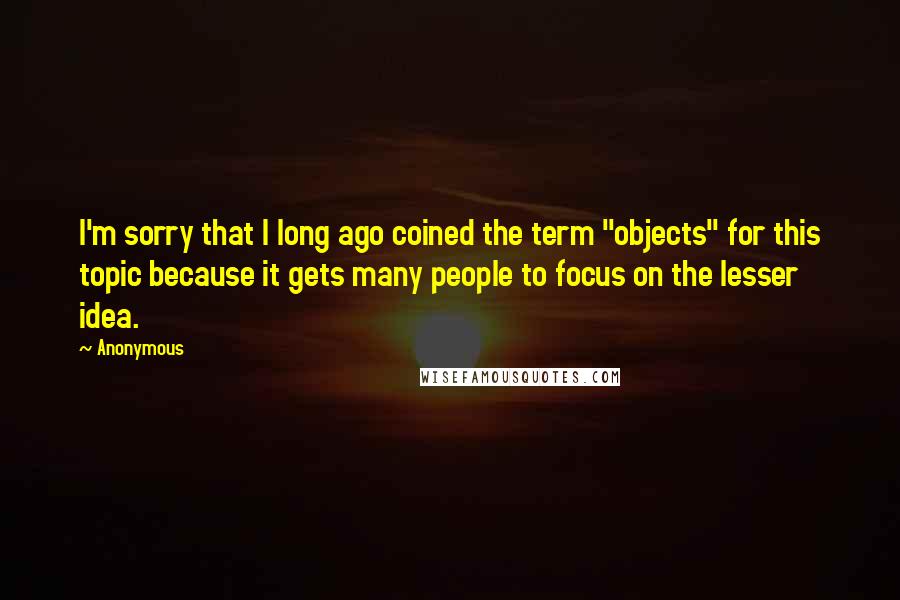 Anonymous Quotes: I'm sorry that I long ago coined the term "objects" for this topic because it gets many people to focus on the lesser idea.