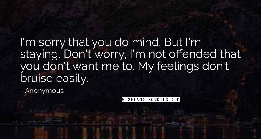 Anonymous Quotes: I'm sorry that you do mind. But I'm staying. Don't worry, I'm not offended that you don't want me to. My feelings don't bruise easily.