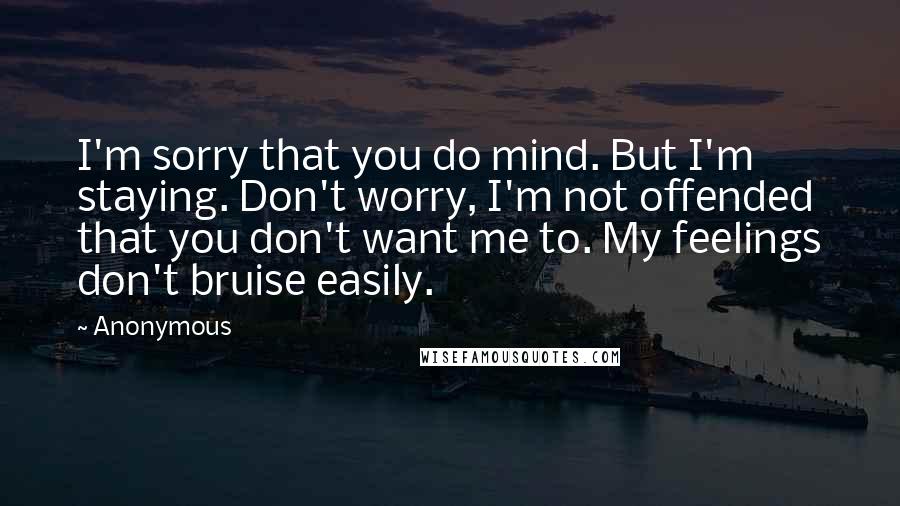 Anonymous Quotes: I'm sorry that you do mind. But I'm staying. Don't worry, I'm not offended that you don't want me to. My feelings don't bruise easily.