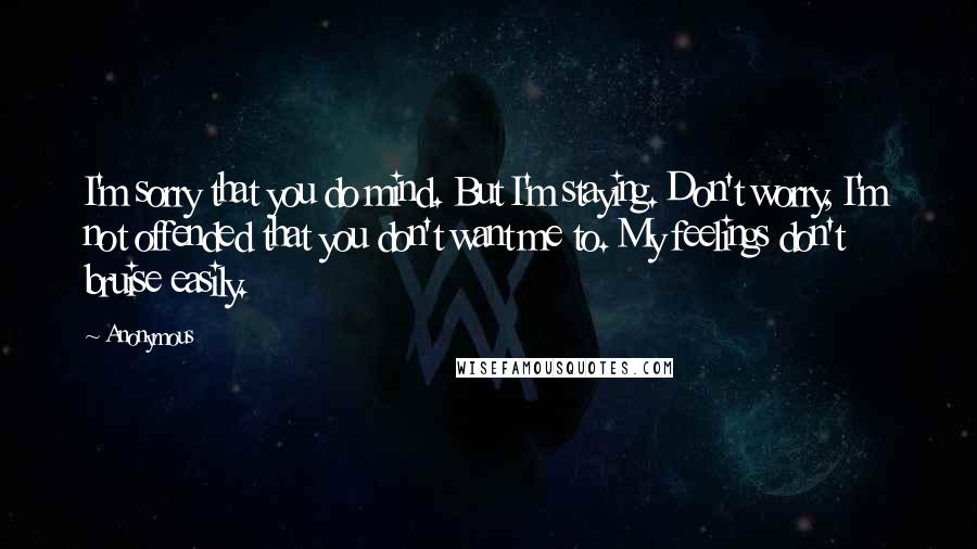 Anonymous Quotes: I'm sorry that you do mind. But I'm staying. Don't worry, I'm not offended that you don't want me to. My feelings don't bruise easily.