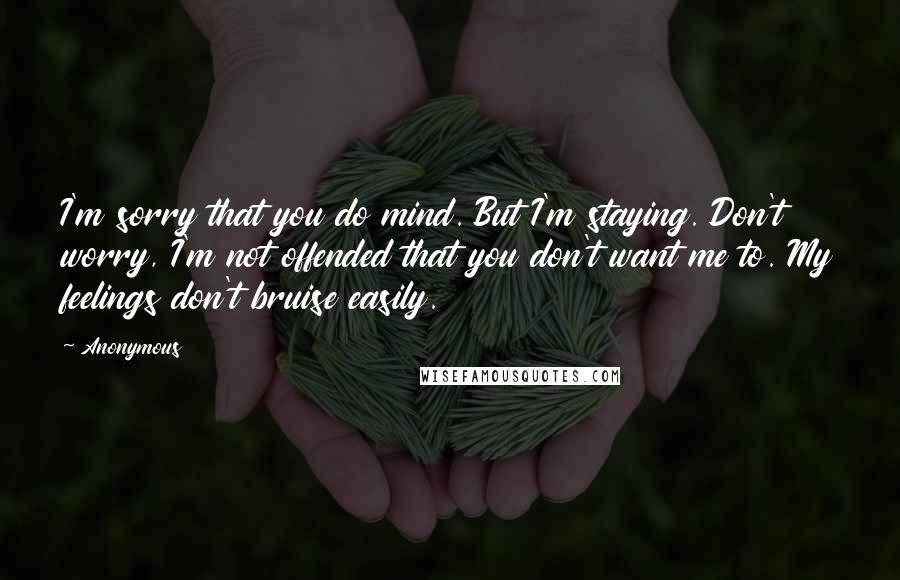 Anonymous Quotes: I'm sorry that you do mind. But I'm staying. Don't worry, I'm not offended that you don't want me to. My feelings don't bruise easily.