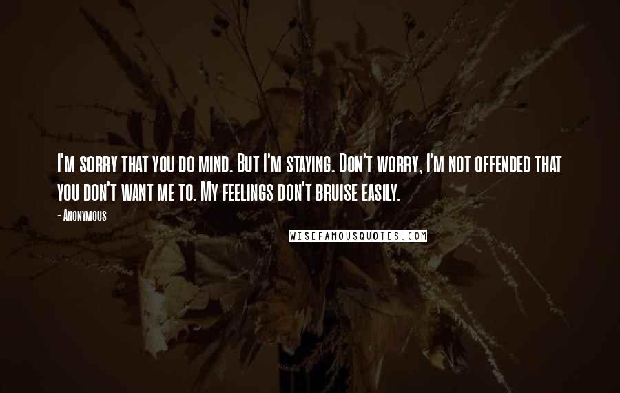 Anonymous Quotes: I'm sorry that you do mind. But I'm staying. Don't worry, I'm not offended that you don't want me to. My feelings don't bruise easily.