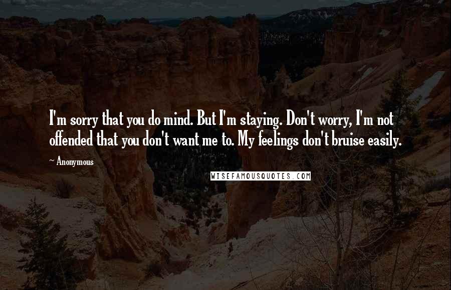 Anonymous Quotes: I'm sorry that you do mind. But I'm staying. Don't worry, I'm not offended that you don't want me to. My feelings don't bruise easily.