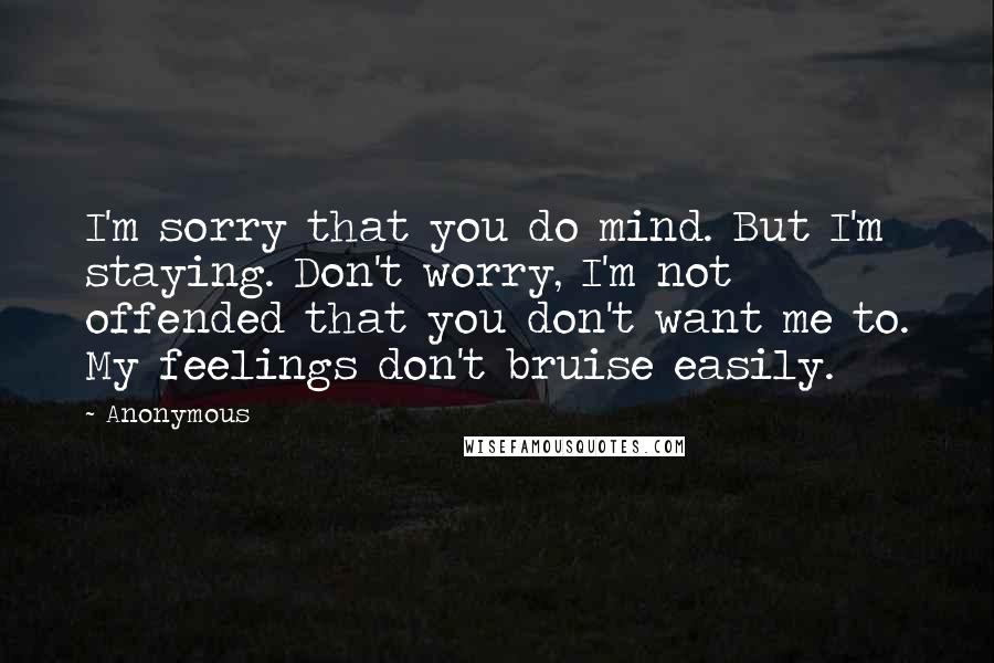 Anonymous Quotes: I'm sorry that you do mind. But I'm staying. Don't worry, I'm not offended that you don't want me to. My feelings don't bruise easily.