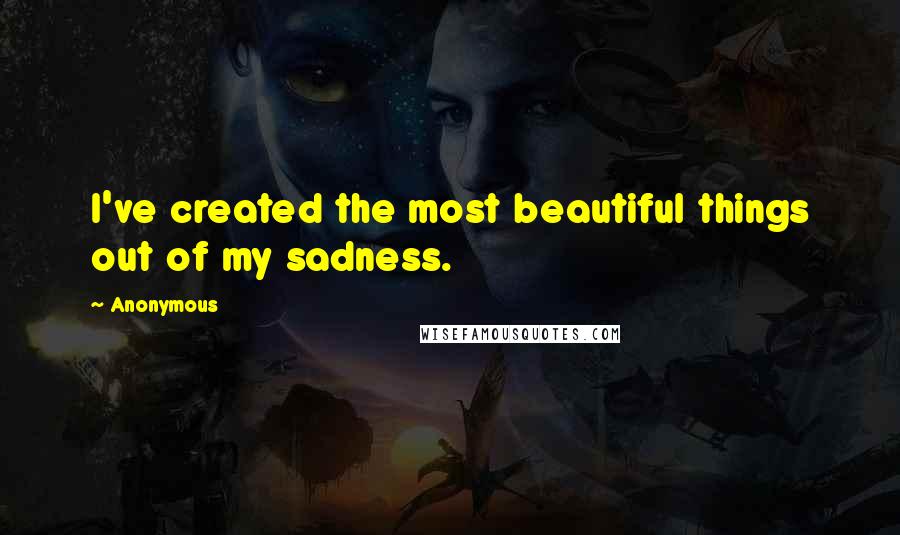 Anonymous Quotes: I've created the most beautiful things out of my sadness.