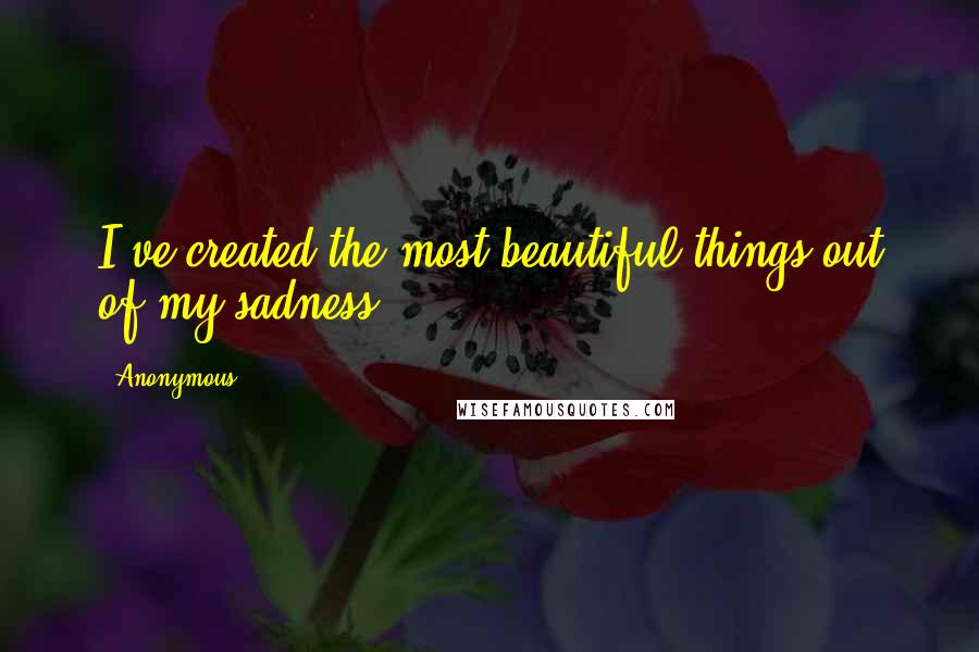 Anonymous Quotes: I've created the most beautiful things out of my sadness.