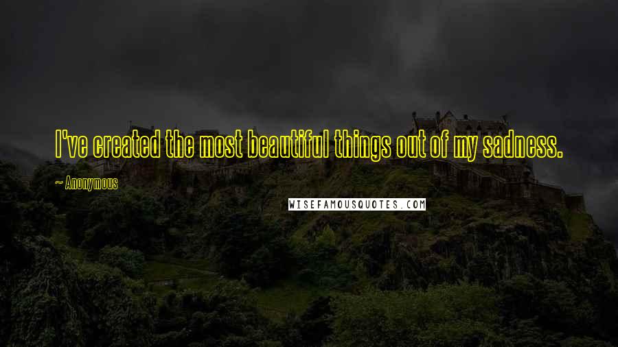 Anonymous Quotes: I've created the most beautiful things out of my sadness.