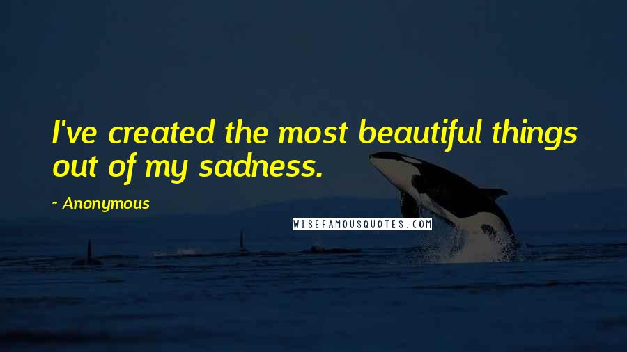 Anonymous Quotes: I've created the most beautiful things out of my sadness.