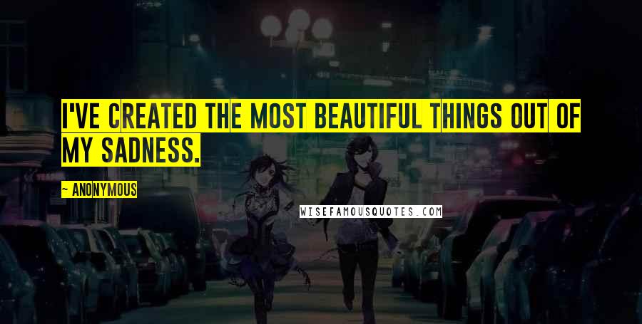 Anonymous Quotes: I've created the most beautiful things out of my sadness.