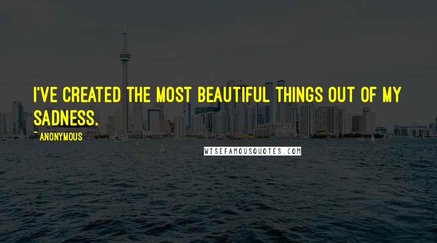 Anonymous Quotes: I've created the most beautiful things out of my sadness.