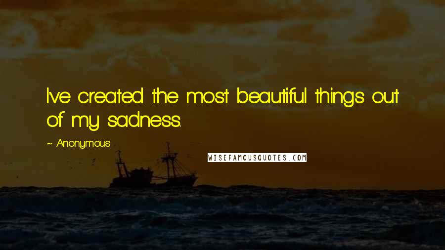 Anonymous Quotes: I've created the most beautiful things out of my sadness.