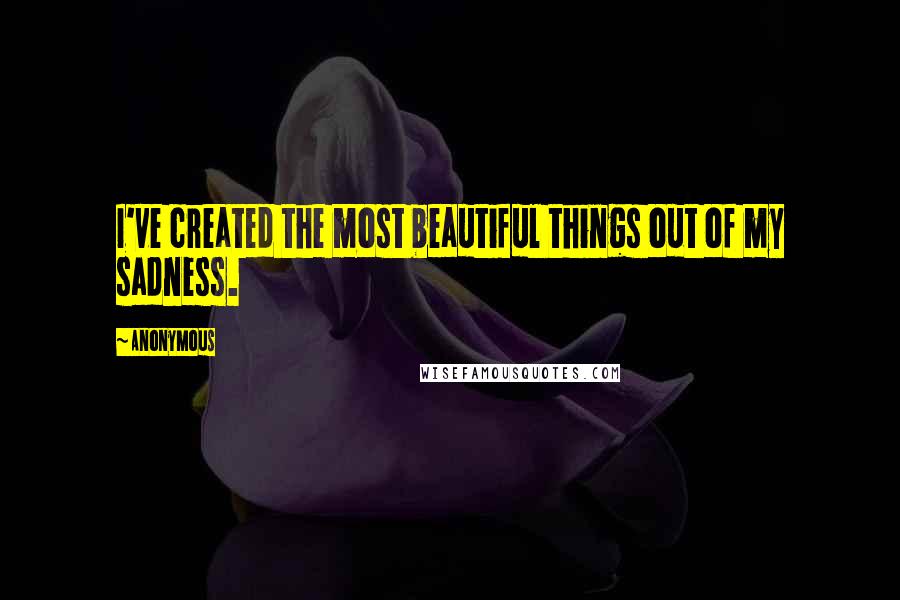 Anonymous Quotes: I've created the most beautiful things out of my sadness.