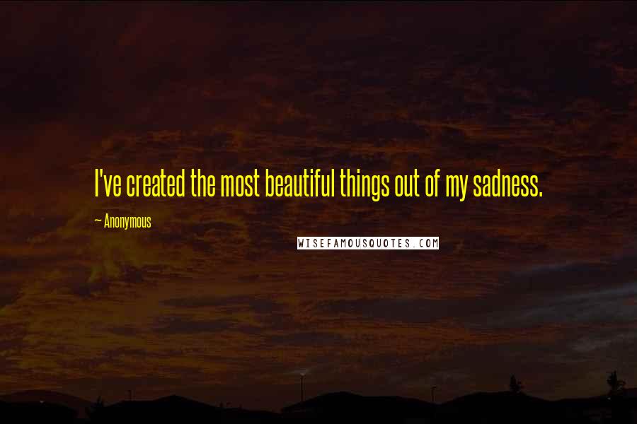 Anonymous Quotes: I've created the most beautiful things out of my sadness.