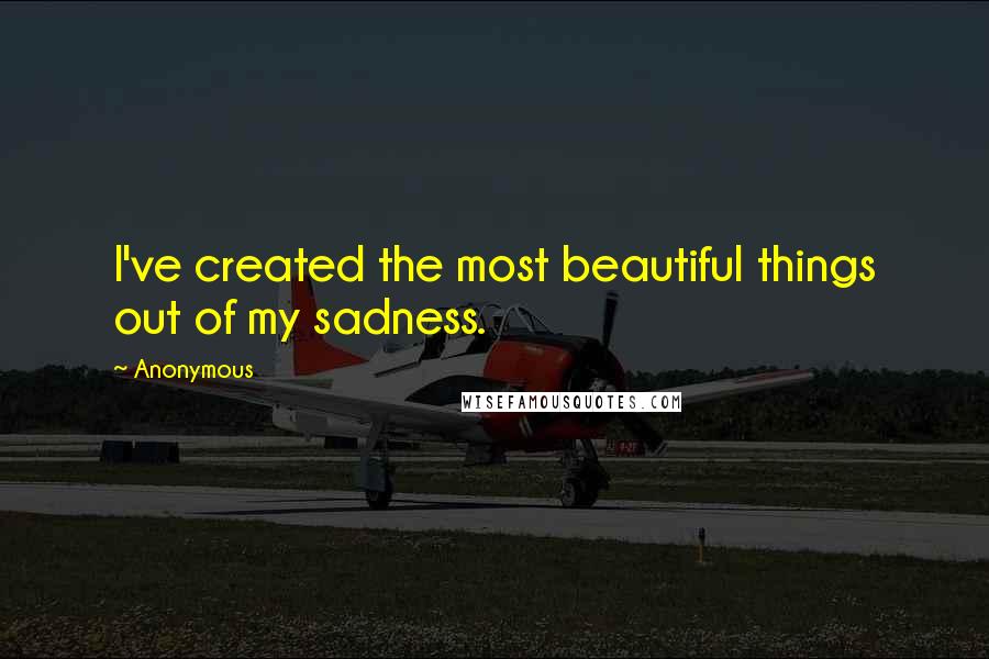 Anonymous Quotes: I've created the most beautiful things out of my sadness.