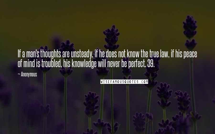 Anonymous Quotes: If a man's thoughts are unsteady, if he does not know the true law, if his peace of mind is troubled, his knowledge will never be perfect. 39.