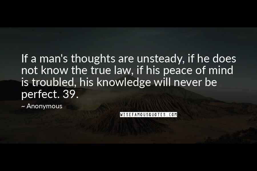 Anonymous Quotes: If a man's thoughts are unsteady, if he does not know the true law, if his peace of mind is troubled, his knowledge will never be perfect. 39.