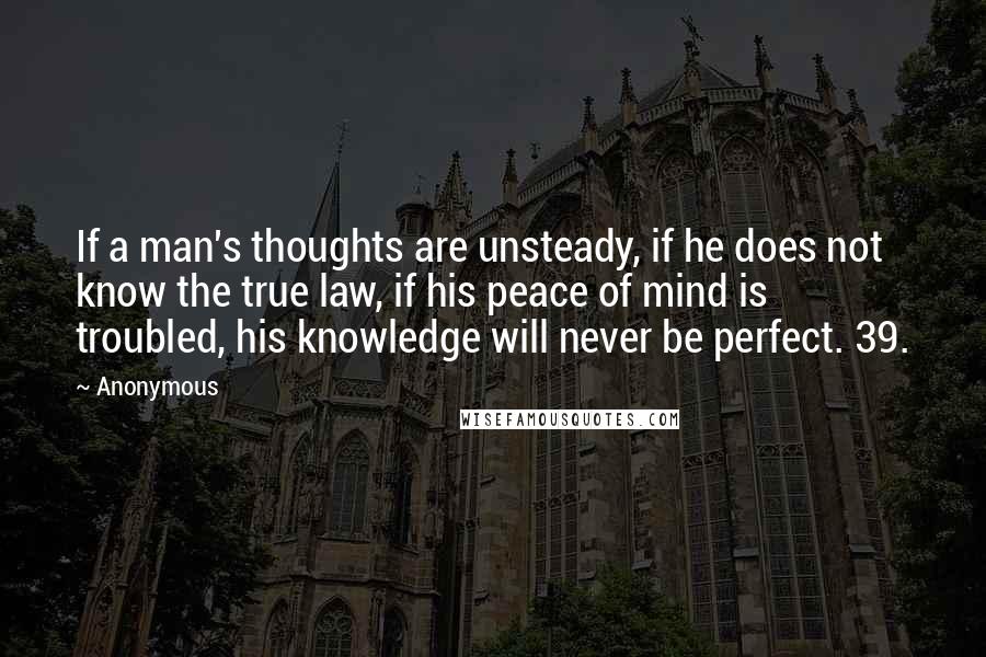 Anonymous Quotes: If a man's thoughts are unsteady, if he does not know the true law, if his peace of mind is troubled, his knowledge will never be perfect. 39.