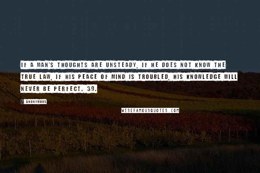 Anonymous Quotes: If a man's thoughts are unsteady, if he does not know the true law, if his peace of mind is troubled, his knowledge will never be perfect. 39.