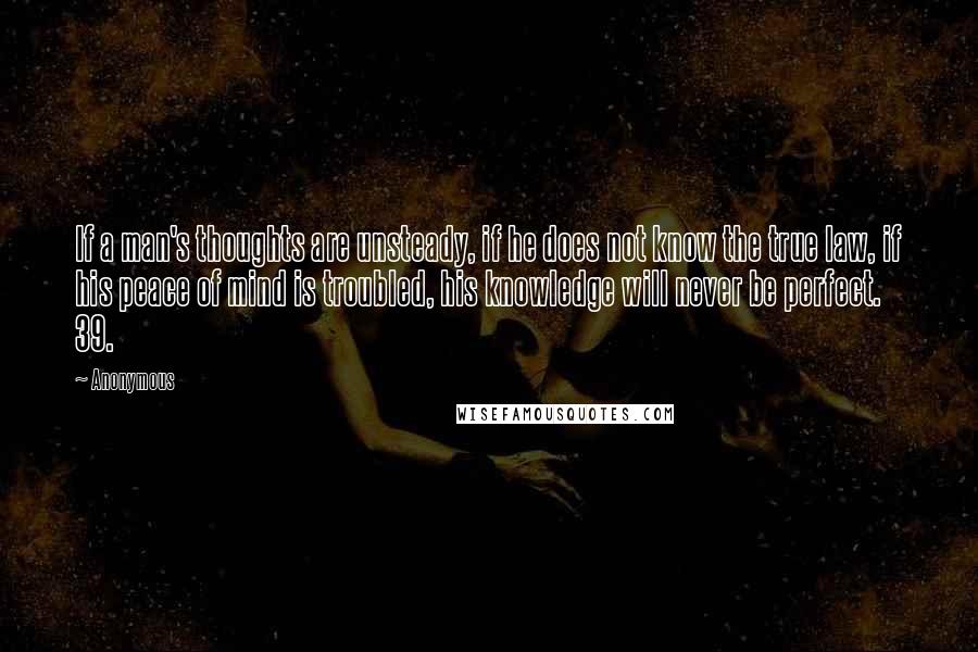 Anonymous Quotes: If a man's thoughts are unsteady, if he does not know the true law, if his peace of mind is troubled, his knowledge will never be perfect. 39.